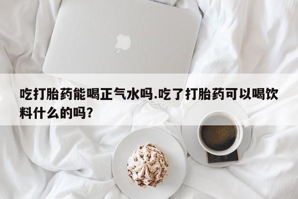 打胎药叫什么名字微信怎么购买吃打胎药能喝正气水吗.吃了打胎药可以喝饮料什么的吗？
