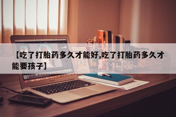 打胎药叫什么名字微信怎么购买【吃了打胎药多久才能好,吃了打胎药多久才能要孩子】