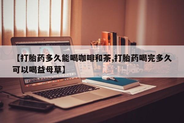 打胎药叫什么名字微信怎么购买【打胎药多久能喝咖啡和茶,打胎药喝完多久可以喝益母草】