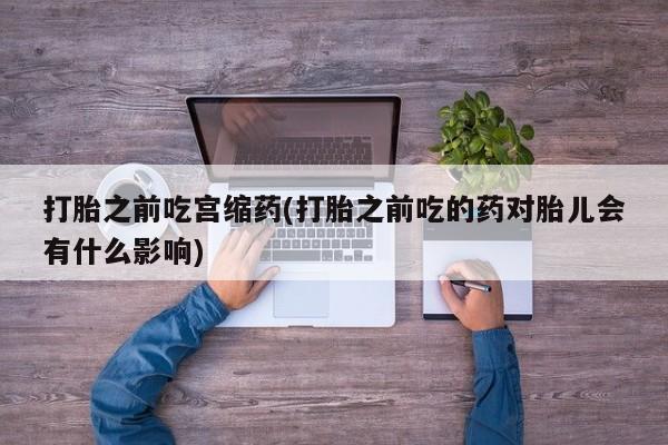 打胎药叫什么名字微信怎么购买打胎之前吃宫缩药(打胎之前吃的药对胎儿会有什么影响)