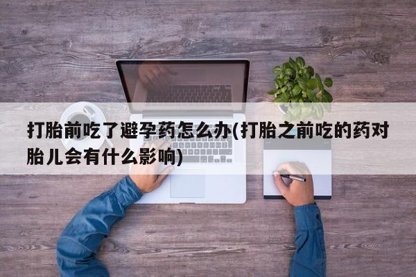 打胎药叫什么名字微信怎么购买打胎前吃了避孕药怎么办(打胎之前吃的药对胎儿会有什么影响)