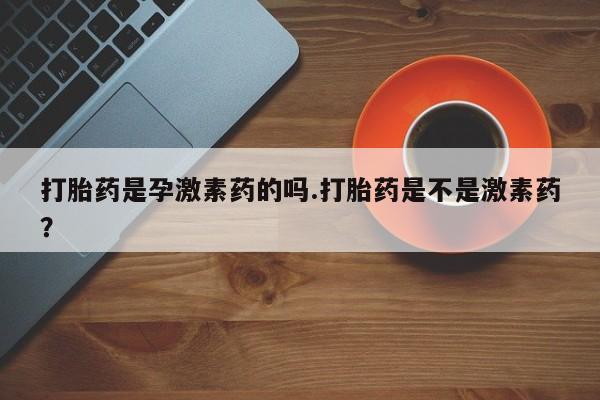 打胎药叫什么名字微信怎么购买打胎药是孕激素药的吗.打胎药是不是激素药？