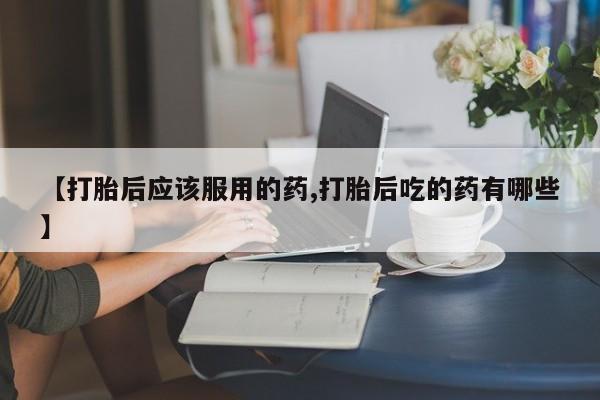 打胎药叫什么名字微信怎么购买【打胎后应该服用的药,打胎后吃的药有哪些】