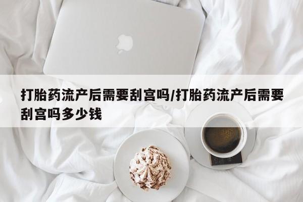 打胎药叫什么名字微信怎么购买打胎药流产后需要刮宫吗/打胎药流产后需要刮宫吗多少钱