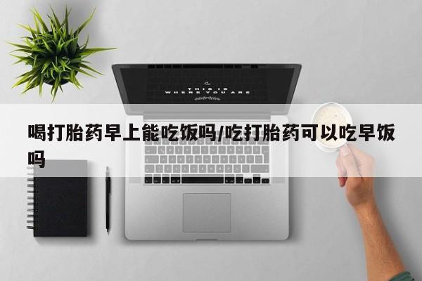 打胎药叫什么名字微信怎么购买喝打胎药早上能吃饭吗/吃打胎药可以吃早饭吗