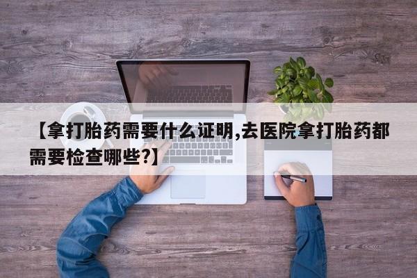 打胎药叫什么名字微信怎么购买【拿打胎药需要什么证明,去医院拿打胎药都需要检查哪些?】
