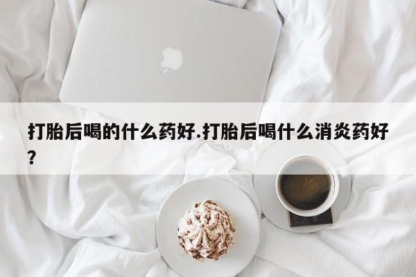打胎药叫什么名字微信怎么购买打胎后喝的什么药好.打胎后喝什么消炎药好？