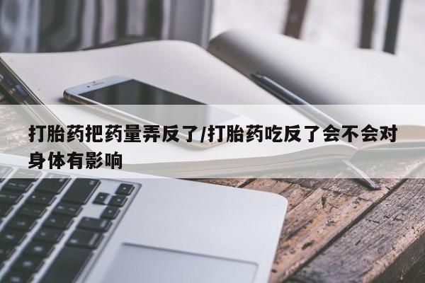 打胎药叫什么名字微信怎么购买打胎药把药量弄反了/打胎药吃反了会不会对身体有影响