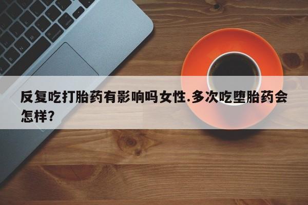 打胎药叫什么名字微信怎么购买反复吃打胎药有影响吗女性.多次吃堕胎药会怎样？