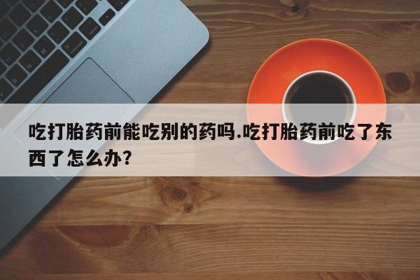 打胎药叫什么名字微信怎么购买吃打胎药前能吃别的药吗.吃打胎药前吃了东西了怎么办？