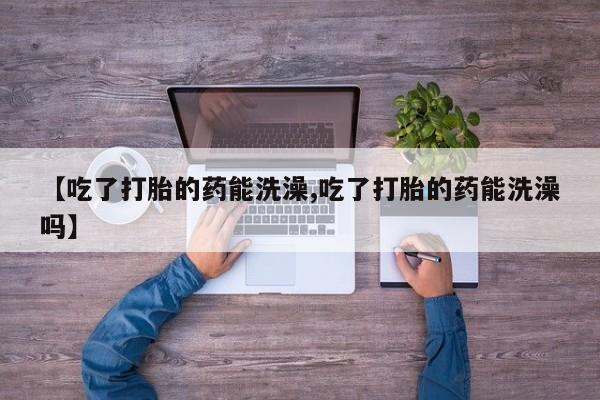 打胎药叫什么名字微信怎么购买【吃了打胎的药能洗澡,吃了打胎的药能洗澡吗】