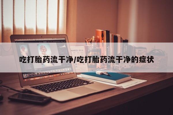 打胎药叫什么名字微信怎么购买吃打胎药流干净/吃打胎药流干净的症状