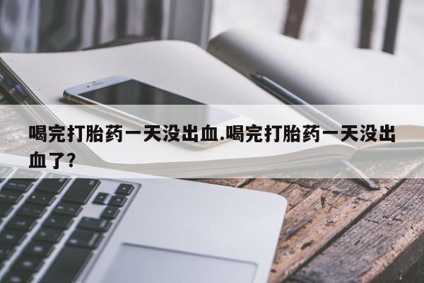打胎药叫什么名字微信怎么购买喝完打胎药一天没出血.喝完打胎药一天没出血了？