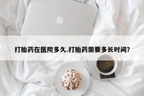 打胎药叫什么名字微信怎么购买打胎药在医院多久.打胎药需要多长时间？