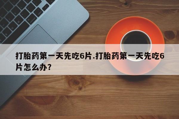 打胎药叫什么名字微信怎么购买打胎药第一天先吃6片.打胎药第一天先吃6片怎么办？
