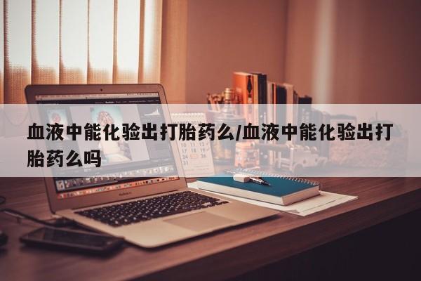 打胎药叫什么名字微信怎么购买血液中能化验出打胎药么/血液中能化验出打胎药么吗