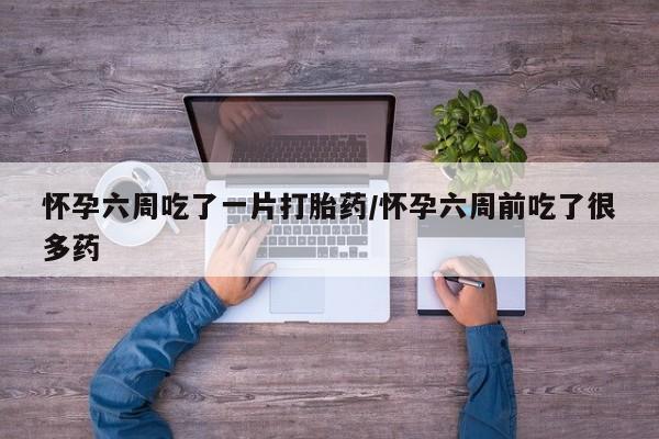打胎药叫什么名字微信怎么购买怀孕六周吃了一片打胎药/怀孕六周前吃了很多药
