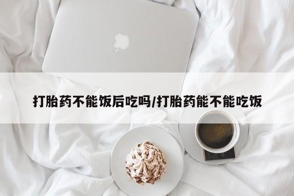 打胎药叫什么名字微信怎么购买打胎药不能饭后吃吗/打胎药能不能吃饭