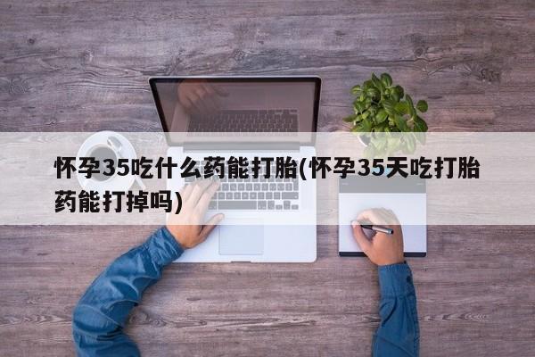 打胎药叫什么名字微信怎么购买怀孕35吃什么药能打胎(怀孕35天吃打胎药能打掉吗)