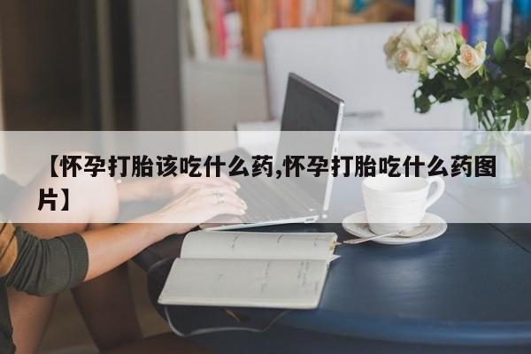 打胎药叫什么名字微信怎么购买【怀孕打胎该吃什么药,怀孕打胎吃什么药图片】