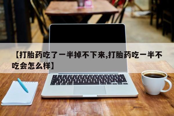 打胎药叫什么名字微信怎么购买【打胎药吃了一半掉不下来,打胎药吃一半不吃会怎么样】