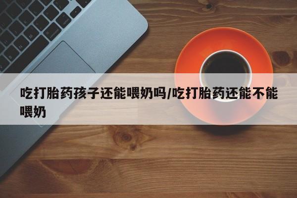 打胎药叫什么名字微信怎么购买吃打胎药孩子还能喂奶吗/吃打胎药还能不能喂奶