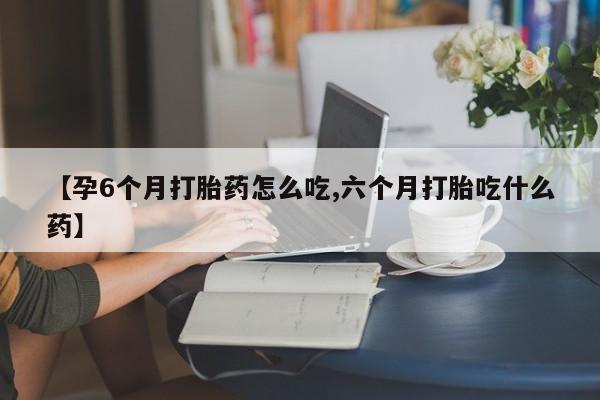 打胎药叫什么名字微信怎么购买【孕6个月打胎药怎么吃,六个月打胎吃什么药】