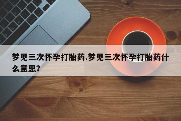 打胎药叫什么名字微信怎么购买梦见三次怀孕打胎药.梦见三次怀孕打胎药什么意思？