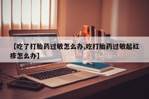 打胎药叫什么名字微信怎么购买【吃了打胎药过敏怎么办,吃打胎药过敏起红疹怎么办】