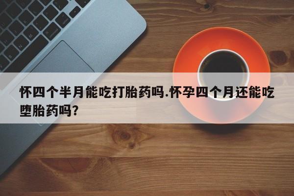 打胎药叫什么名字微信怎么购买怀四个半月能吃打胎药吗.怀孕四个月还能吃堕胎药吗？