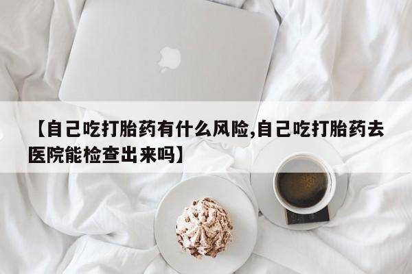 打胎药叫什么名字微信怎么购买【自己吃打胎药有什么风险,自己吃打胎药去医院能检查出来吗】