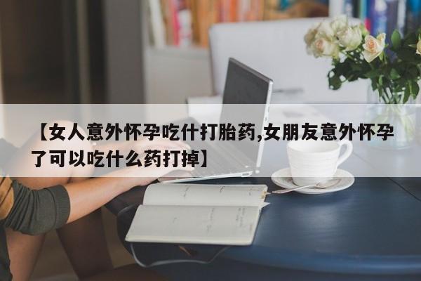 打胎药叫什么名字微信怎么购买【女人意外怀孕吃什打胎药,女朋友意外怀孕了可以吃什么药打掉】