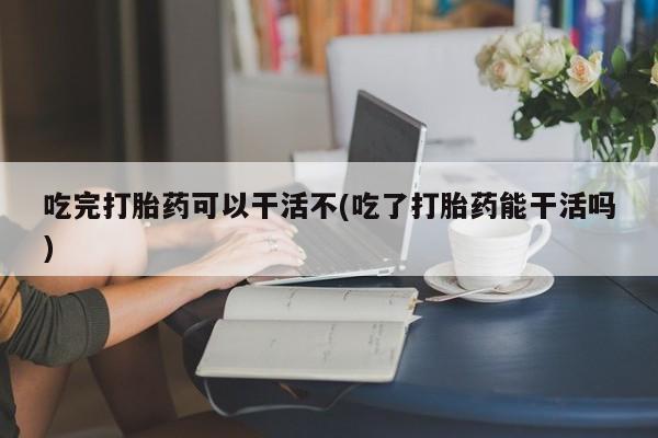 打胎药叫什么名字微信怎么购买吃完打胎药可以干活不(吃了打胎药能干活吗)