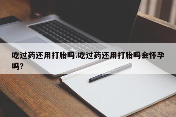 打胎药叫什么名字微信怎么购买吃过药还用打胎吗.吃过药还用打胎吗会怀孕吗？
