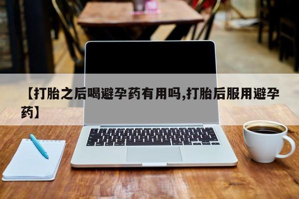 打胎药叫什么名字微信怎么购买【打胎之后喝避孕药有用吗,打胎后服用避孕药】
