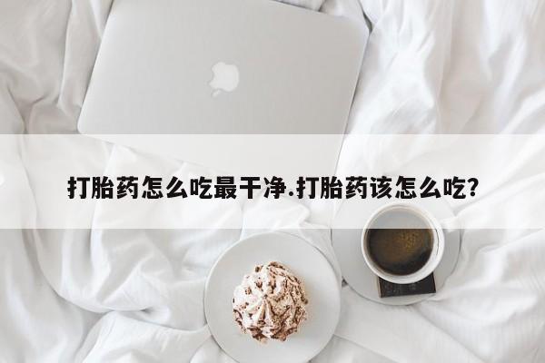 打胎药叫什么名字微信怎么购买打胎药怎么吃最干净.打胎药该怎么吃？