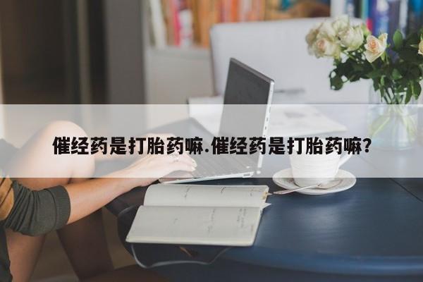 打胎药叫什么名字微信怎么购买催经药是打胎药嘛.催经药是打胎药嘛？