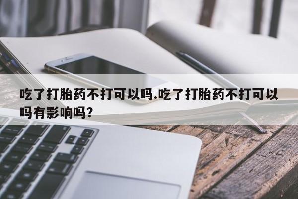 打胎药叫什么名字微信怎么购买吃了打胎药不打可以吗.吃了打胎药不打可以吗有影响吗？