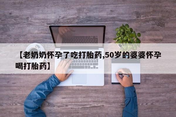 打胎药叫什么名字微信怎么购买【老奶奶怀孕了吃打胎药,50岁的婆婆怀孕喝打胎药】