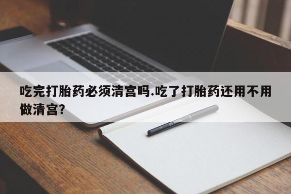 打胎药叫什么名字微信怎么购买吃完打胎药必须清宫吗.吃了打胎药还用不用做清宫？