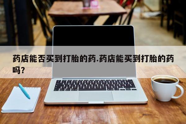 打胎药叫什么名字微信怎么购买药店能否买到打胎的药.药店能买到打胎的药吗？