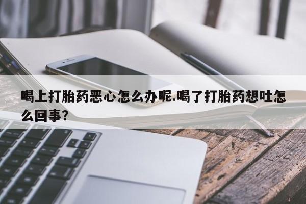 打胎药叫什么名字微信怎么购买喝上打胎药恶心怎么办呢.喝了打胎药想吐怎么回事？