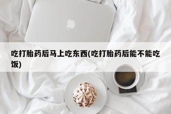 打胎药叫什么名字微信怎么购买吃打胎药后马上吃东西(吃打胎药后能不能吃饭)