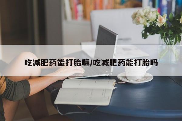 打胎药叫什么名字微信怎么购买吃减肥药能打胎嘛/吃减肥药能打胎吗
