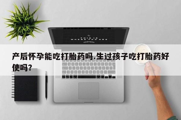 打胎药叫什么名字微信怎么购买产后怀孕能吃打胎药吗.生过孩子吃打胎药好使吗？