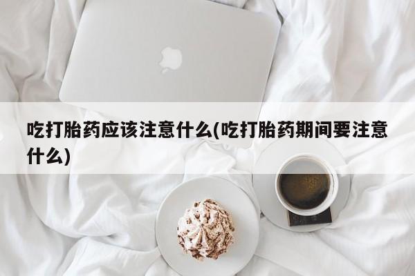打胎药叫什么名字微信怎么购买吃打胎药应该注意什么(吃打胎药期间要注意什么)