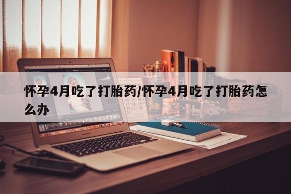 打胎药叫什么名字微信怎么购买怀孕4月吃了打胎药/怀孕4月吃了打胎药怎么办