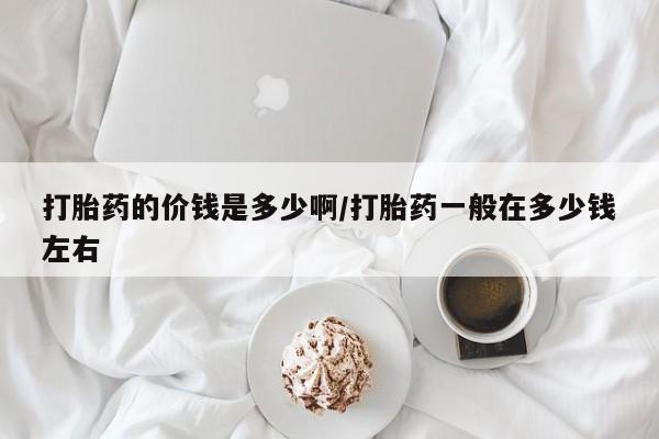 打胎药叫什么名字微信怎么购买打胎药的价钱是多少啊/打胎药一般在多少钱左右