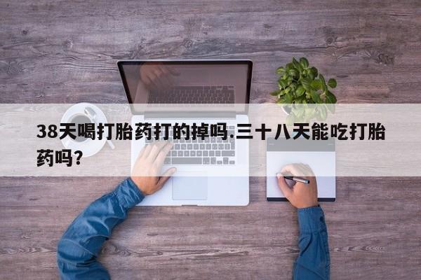 打胎药叫什么名字微信怎么购买38天喝打胎药打的掉吗.三十八天能吃打胎药吗？
