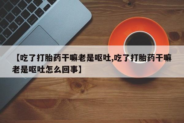 打胎药叫什么名字微信怎么购买【吃了打胎药干嘛老是呕吐,吃了打胎药干嘛老是呕吐怎么回事】